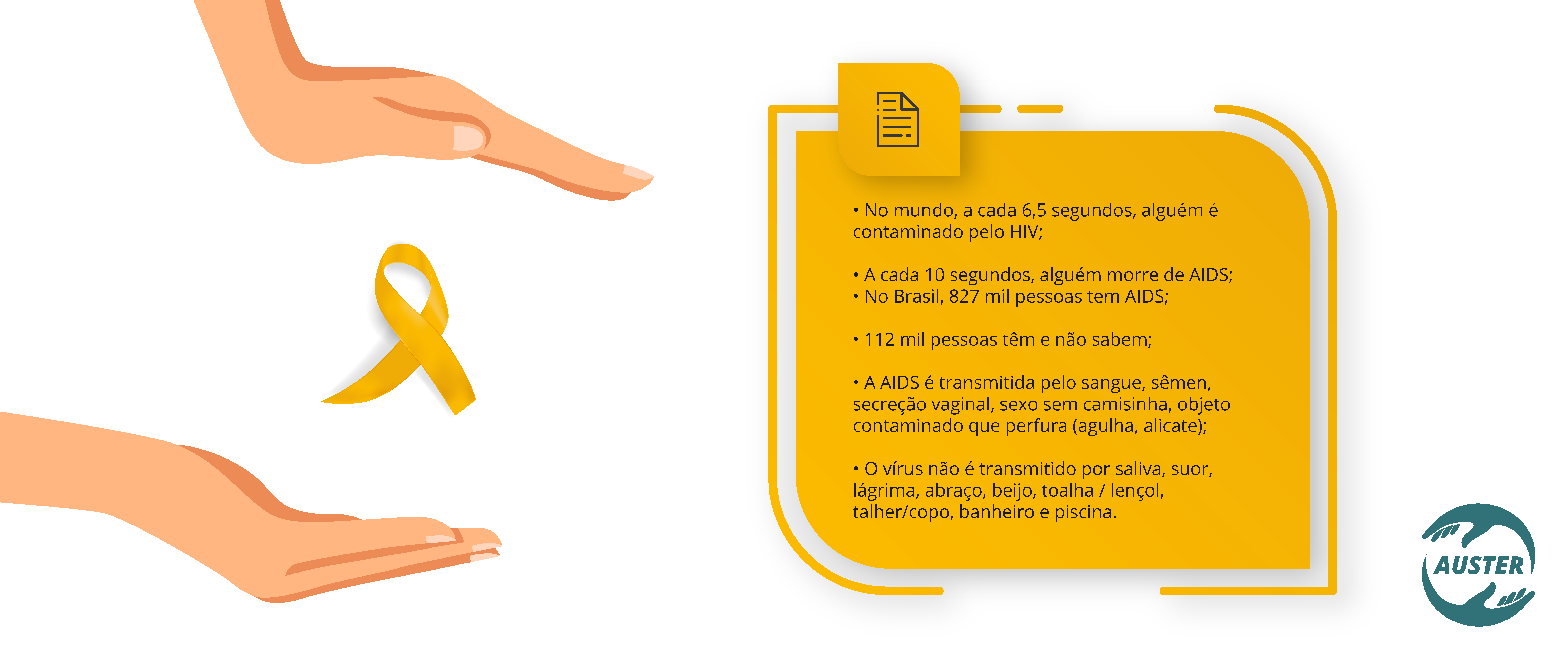 • No mundo, a cada 6,5 segundos, alguém é contaminado pelo HIV; • A cada 10 segundos, alguém morre de AIDS; • No Brasil, 827 mil pessoas tem AIDS; • 112 mil pessoas têm e não sabem; • A AIDS é transmitida pelo sangue, sêmen, secreção vaginal, sexo sem camisinha, objeto contaminado que perfura (agulha, alicate); • O vírus não é transmitido por saliva, suor, lágrima, abraço, beijo, toalha / lençol, talher/copo, banheiro e piscina.