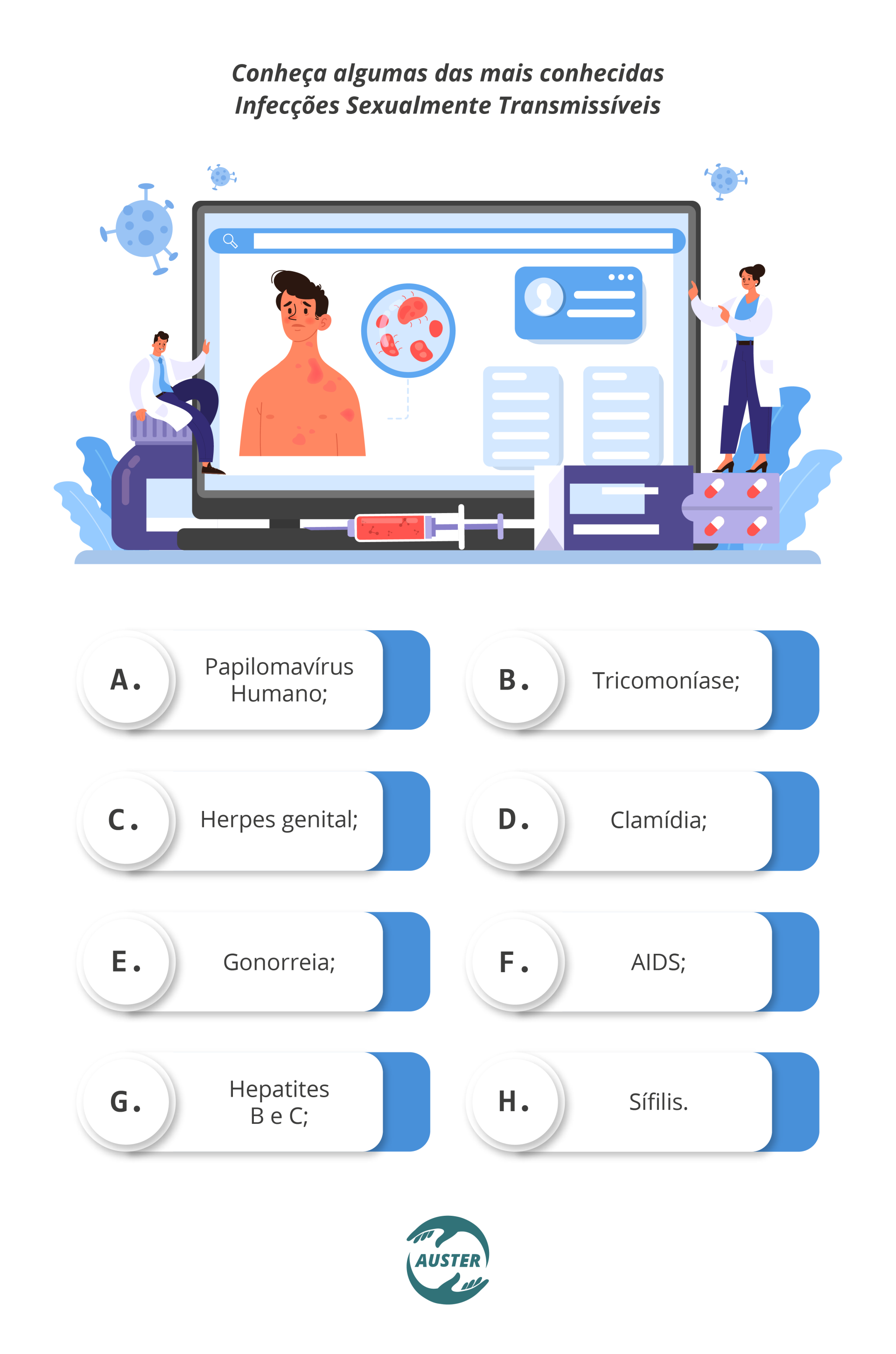 Conheça algumas das mais conhecidas Infecções Sexualmente Transmissíveis: Papilomavírus Humano; Tricomoníase; Herpes genital; Clamídia; Gonorreia; AIDS; Hepatites B e C; Sífilis.