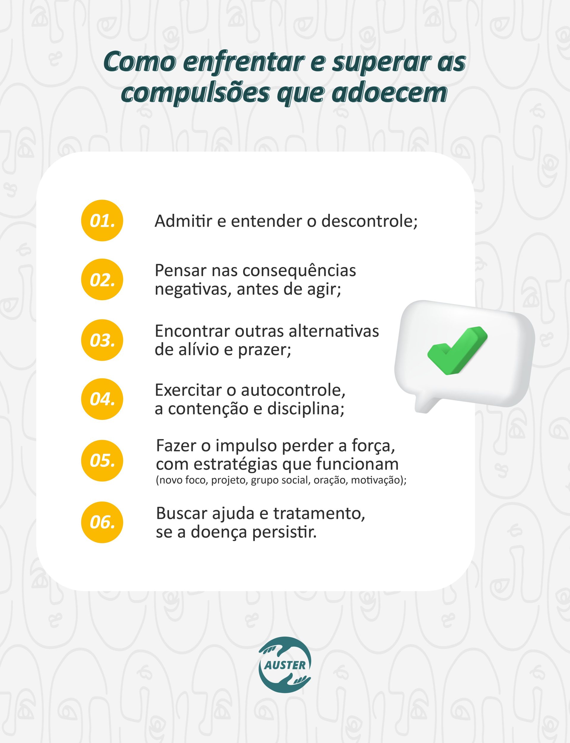 Como enfrentar e superar as compulsões que adoecem: • Admitir e entender o descontrole; • Pensar nas consequências negativas, antes de agir; • Encontrar outras alternativas de alívio e prazer; • Exercitar o autocontrole, a contenção e disciplina; • Fazer o impulso perder a força, com estratégias que funcionam (novo foco, projeto, grupo social, oração, motivação); • Buscar ajuda e tratamento, se a doença persistir.