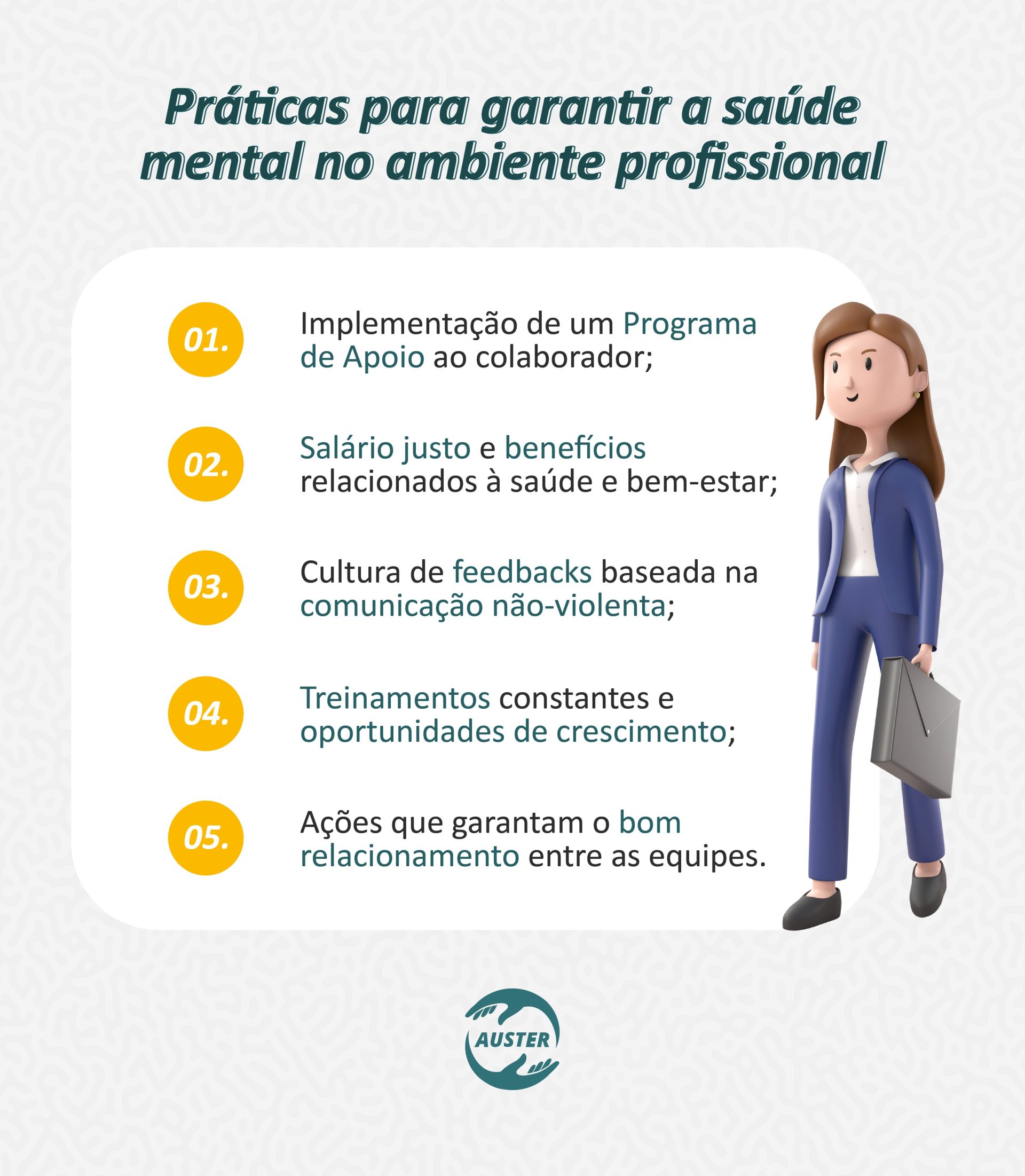 Práticas para garantir a saúde mental no ambiente profissional: Implementação de um Programa de Apoio ao colaborador; Salário justo e benefícios relacionados à saúde e bem-estar; Cultura de feedbacks baseada na comunicação não-violenta; Treinamentos constantes e oportunidades de crescimento; Ações que garantam o bom relacionamento entre as equipes.