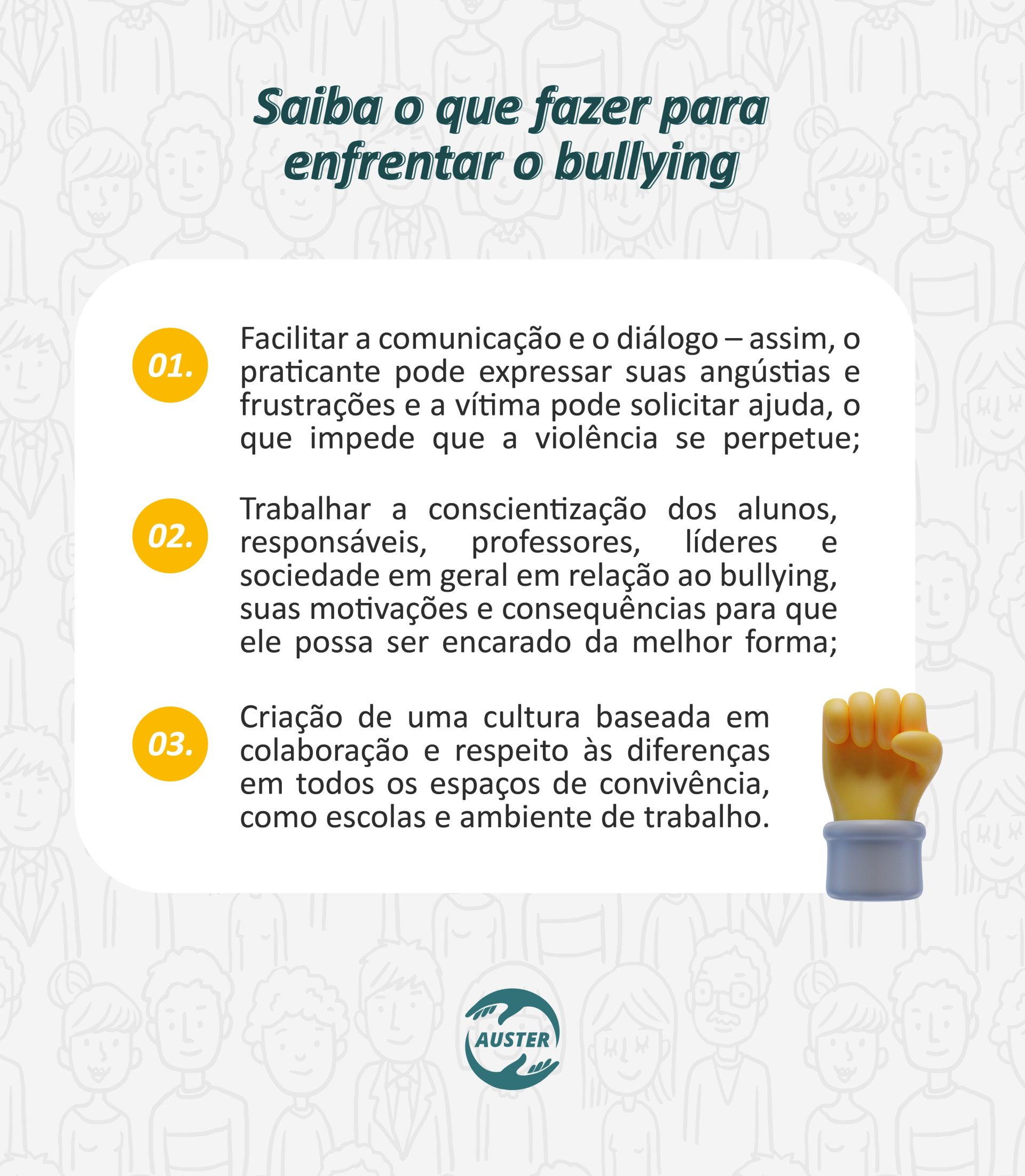 Saiba o que fazer para enfrentar o bullying: • Facilitar a comunicação e o diálogo – assim, o praticante pode expressar suas angústias e frustrações e a vítima pode solicitar ajuda, o que impede que a violência se perpetue; • Trabalhar a conscientização dos alunos, responsáveis, professores, líderes e sociedade em geral em relação ao bullying, suas motivações e consequências para que ele possa ser encarado da melhor forma; • Criação de uma cultura baseada em colaboração e respeito às diferenças em todos os espaços de convivência, como escolas e ambiente de trabalho.