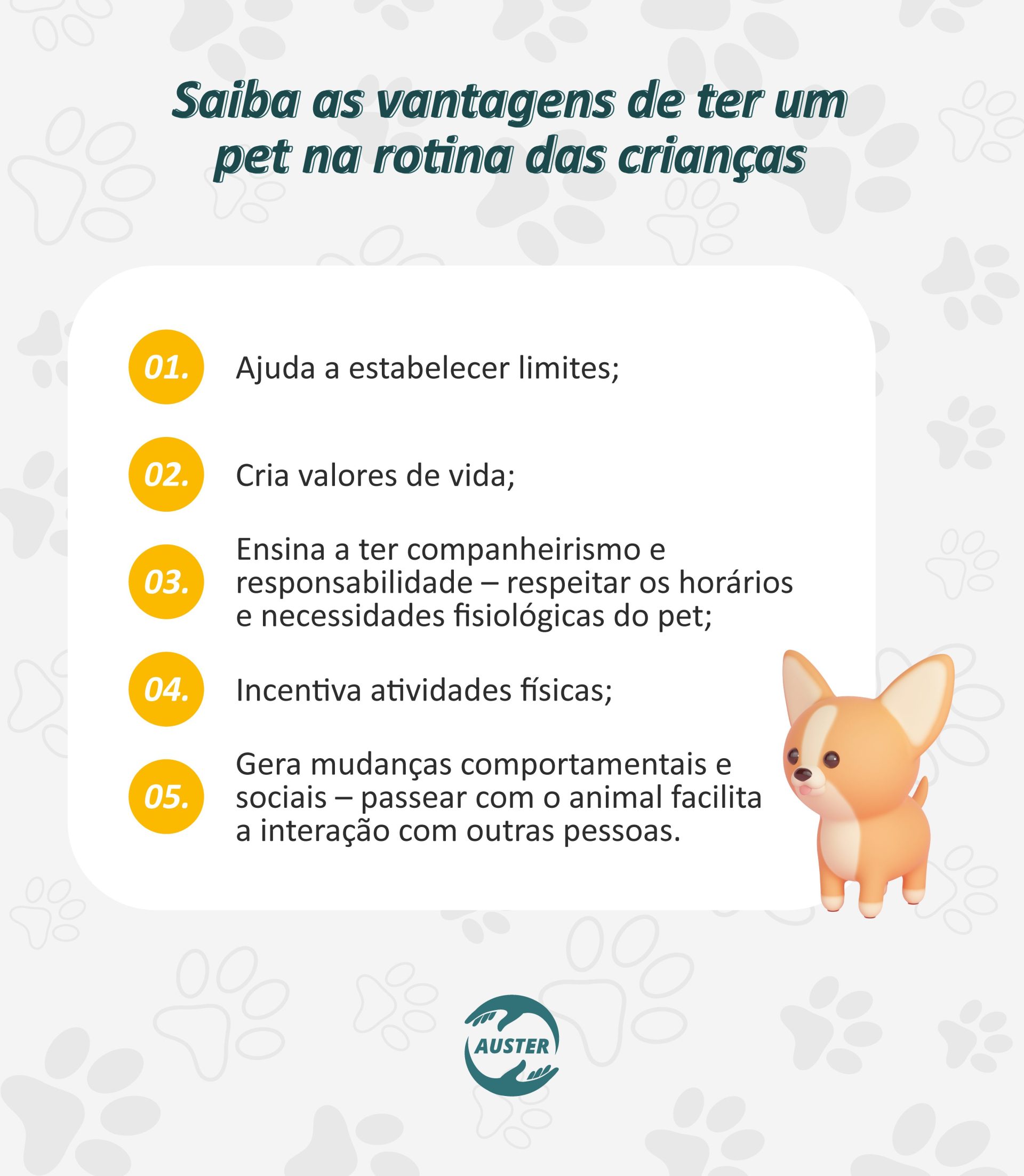 Saiba as vantagens de ter um pet na rotina das crianças: • Ajuda a estabelecer limites; • Cria valores de vida; • Ensina a ter companheirismo e responsabilidade – a criança passa a respeitar os horários de alimentação, passeio, sono e das necessidades fisiológicas do pet; • Incentiva atividades físicas; • Gera mudanças comportamentais e sociais – passear com o animal facilita a interação com outras pessoas.