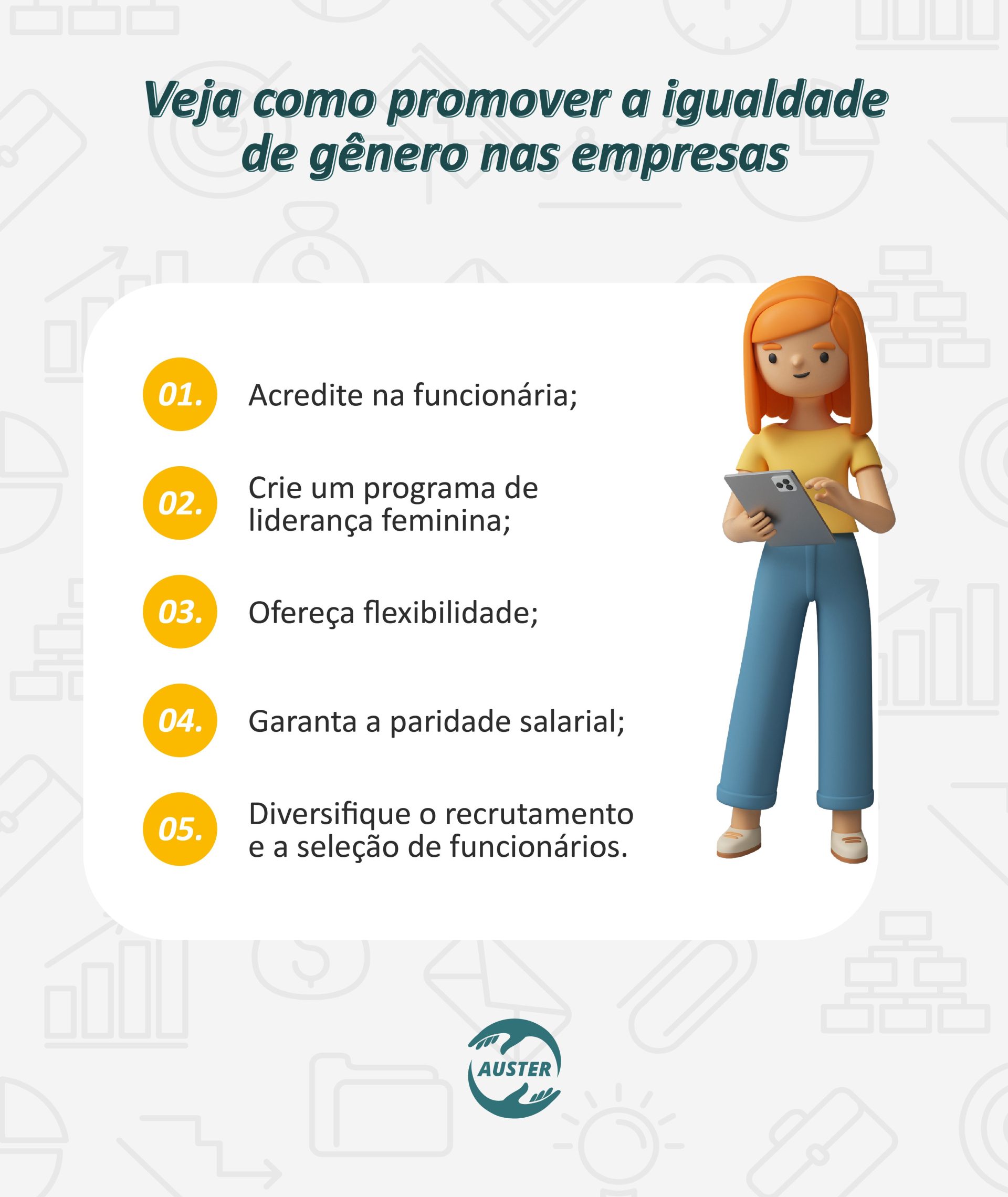 Veja como promover a igualdade de gênero nas empresas: • Acredite na funcionária; • Crie um programa de liderança feminina; • Ofereça flexibilidade; • Garanta a paridade salarial; • Diversifique o recrutamento e a seleção de funcionários.