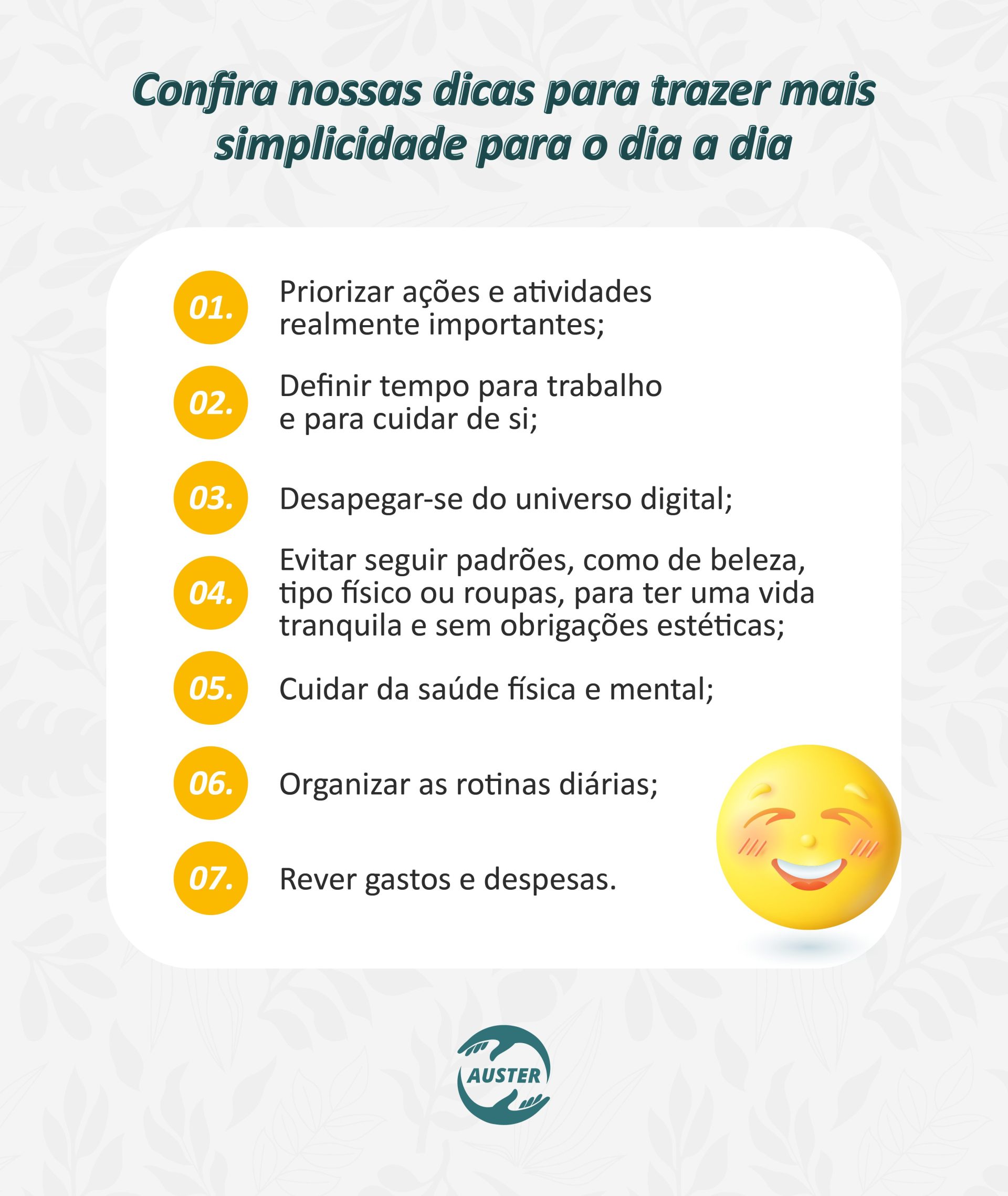 Confira nossas dicas para trazer mais simplicidade para o dia a dia: • Priorizar ações e atividades realmente importantes; • Definir tempo para trabalho e para cuidar de si; • Desapegar-se do universo digital; • Evitar seguir padrões, como de beleza, tipo físico ou roupas, para ter uma vida tranquila e sem obrigações estéticas; • Cuidar da saúde física e mental; • Organizar as rotinas diárias; • Rever gastos e despesas.