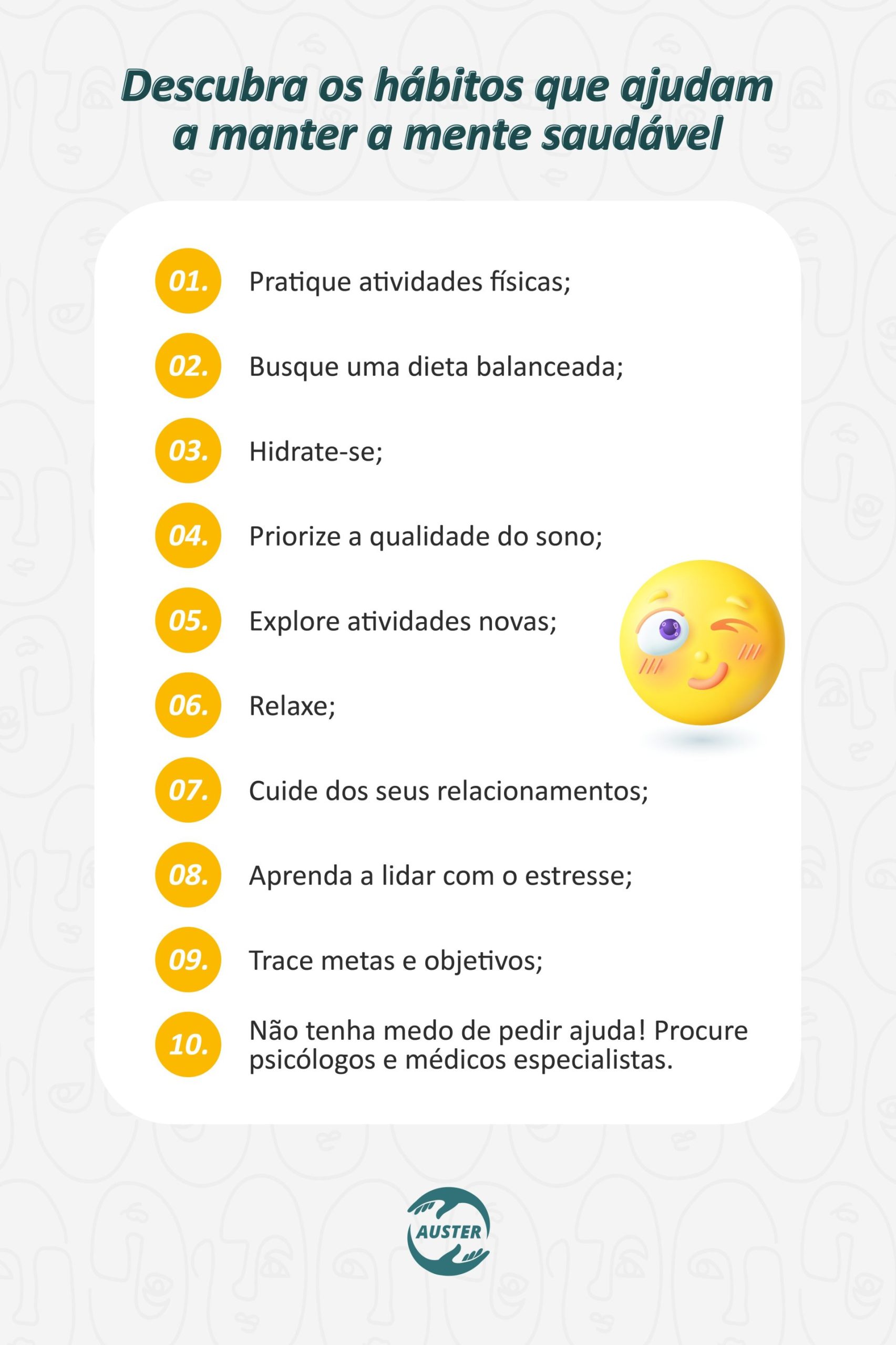 Descubra os hábitos que ajudam a manter a mente saudável: • Pratique atividades físicas; • Busque uma dieta balanceada; • Hidrate-se; • Priorize a qualidade do sono; • Explore atividades novas; • Relaxe; • Cuide dos seus relacionamentos; • Aprenda a lidar com o estresse; • Trace metas e objetivos; • Não tenha medo de pedir ajuda! Procure psicólogos e médicos especialistas.