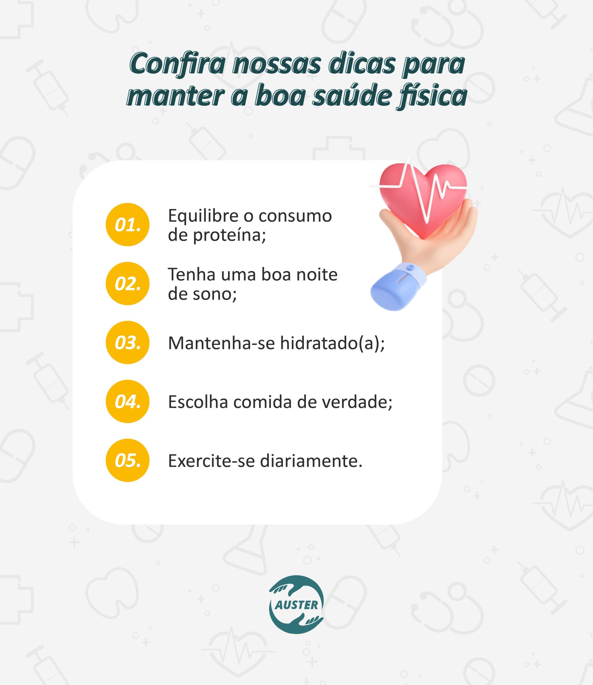 Confira nossas dicas para manter a boa saúde física: • Equilibre o consumo de proteína; • Tenha uma boa noite de sono; • Mantenha-se hidratado(a); • Escolha comida de verdade; • Exercite-se diariamente.