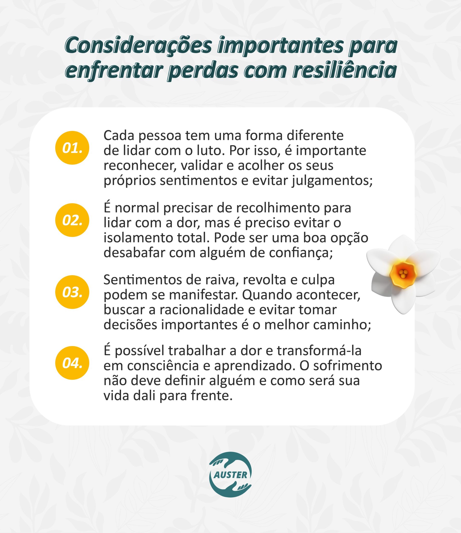 Considerações importantes para enfrentar perdas com resiliência: • Cada pessoa tem uma forma diferente de lidar com o luto. Por isso, é importante reconhecer, validar e acolher os seus próprios sentimentos e evitar julgamentos; • É normal precisar de recolhimento para lidar com a dor, mas é preciso evitar o isolamento total. Pode ser uma boa opção desabafar com alguém de confiança; • Sentimentos de raiva, revolta e culpa podem se manifestar. Quando acontecer, buscar a racionalidade e evitar tomar decisões importantes é o melhor caminho; • É possível trabalhar a dor e transformá-la em consciência e aprendizado. O sofrimento não deve definir alguém e como será sua vida dali para frente.