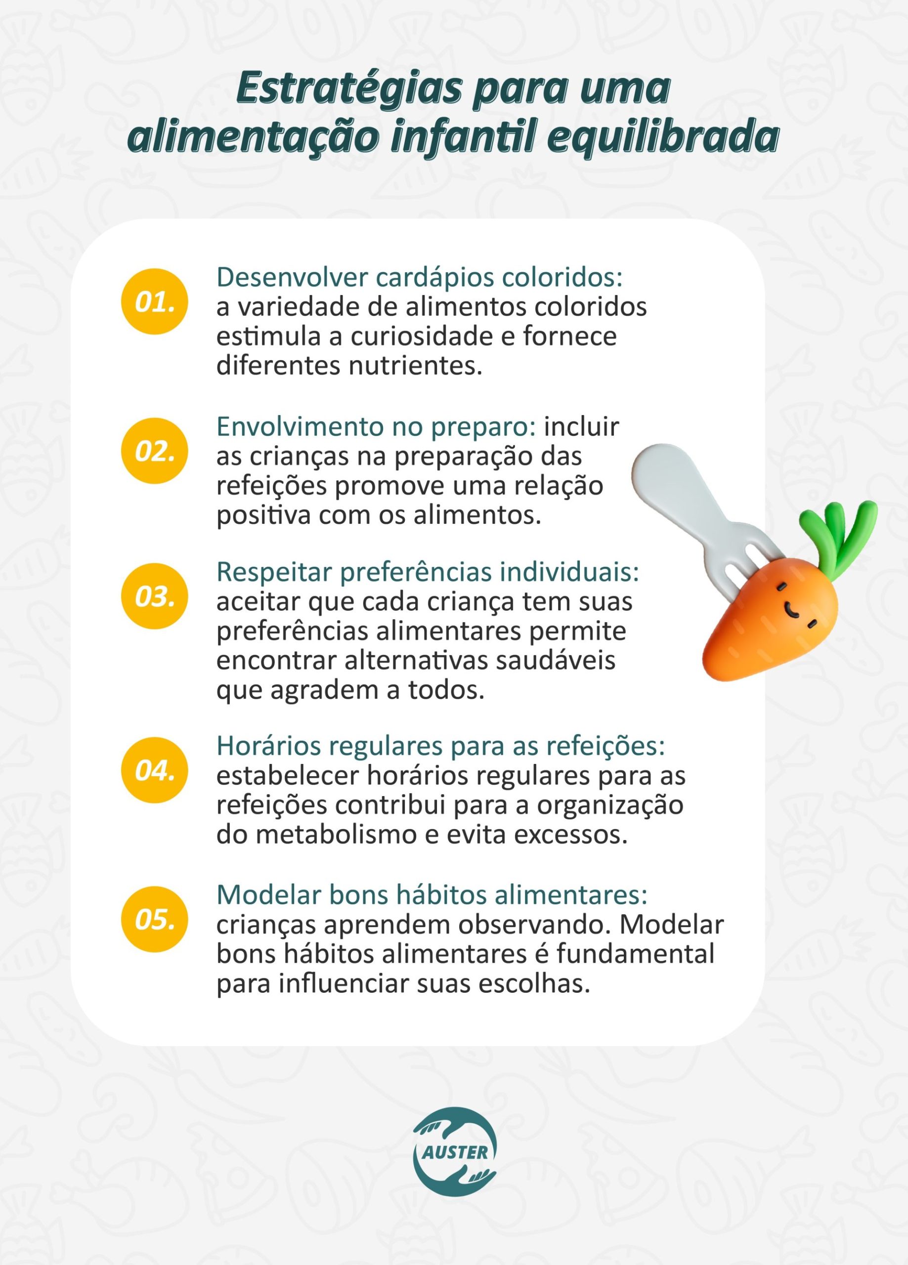 Estratégias para uma alimentação infantil equilibrada: • Desenvolver cardápios coloridos: a variedade de alimentos coloridos estimula a curiosidade e fornece diferentes nutrientes. • Envolvimento no preparo: incluir as crianças na preparação das refeições promove uma relação positiva com os alimentos. • Respeitar preferências individuais: aceitar que cada criança tem suas preferências alimentares permite encontrar alternativas saudáveis que agradem a todos. • Horários regulares para refeições: estabelecer horários regulares para as refeições contribui para a organização do metabolismo e evita excessos. • Modelar bons hábitos alimentares: crianças aprendem observando. Modelar bons hábitos alimentares é fundamental para influenciar suas escolhas.