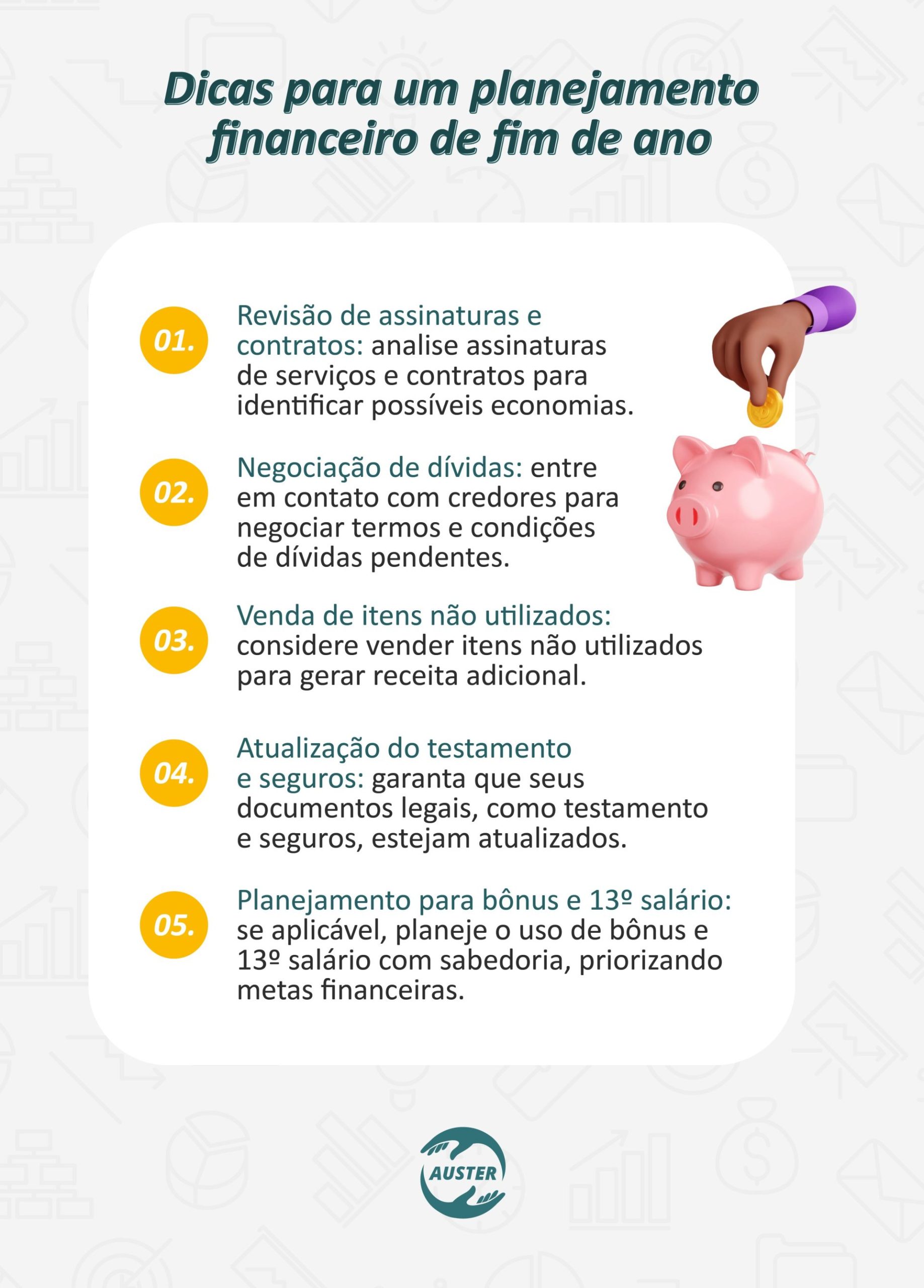 Dicas para um planejamento financeiro de fim de ano: • Revisão de assinaturas e contratos: analise assinaturas de serviços e contratos para identificar possíveis economias. • Negociação de dívidas: entre em contato com credores para negociar termos e condições de dívidas pendentes. • Venda de itens não utilizados: considere vender itens não utilizados para gerar receita adicional. • Atualização do testamento e seguros: garanta que seus documentos legais, como testamento e seguros, estejam atualizados. • Planejamento para bônus e 13º salário: se aplicável, planeje o uso de bônus e 13º salário com sabedoria, priorizando metas financeiras.