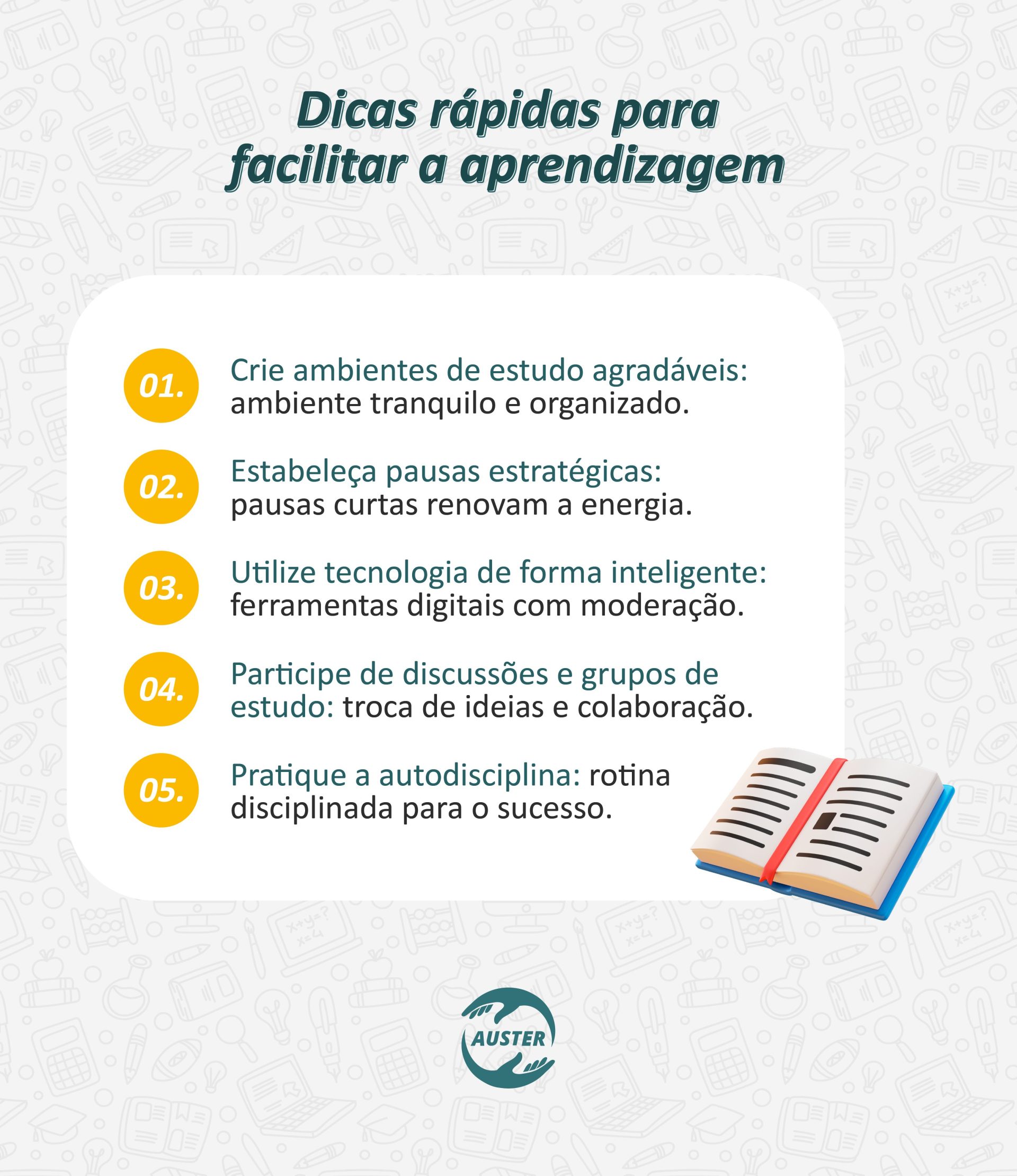 Dicas rápidas para facilitar a aprendizagem: • Crie ambientes de estudo agradáveis: ambiente tranquilo e organizado. • Estabeleça pausas estratégicas: pausas curtas renovam a energia. • Utilize tecnologia de forma inteligente: ferramentas digitais com moderação. • Participe de discussões e grupos de estudo: troca de ideias e colaboração. • Pratique a autodisciplina: rotina disciplinada para o sucesso.